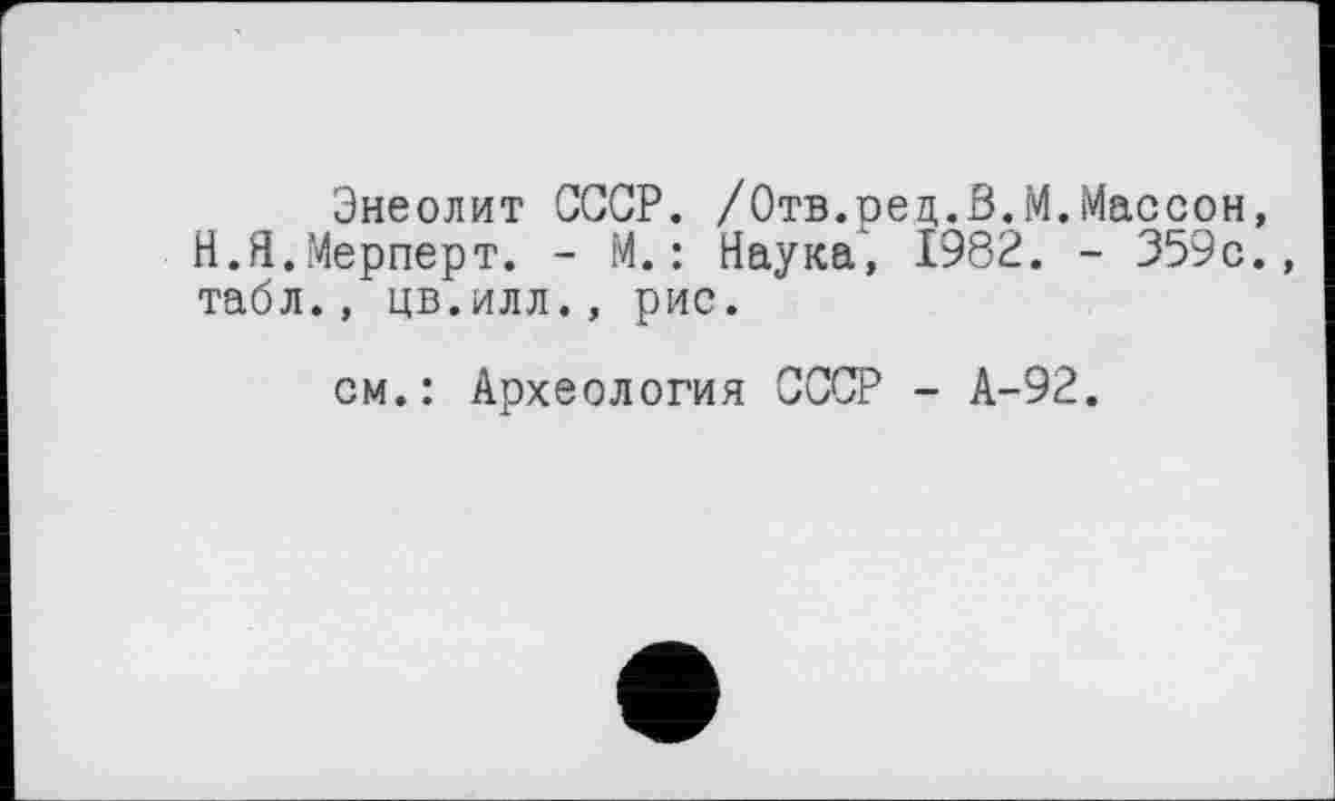 ﻿Энеолит СССР. /Отв.рец.В.М.Массон, Н.Я.Мерперт. - М. : Наука', 1982. - 359с., табл., цв.илл., рис.
см.: Археология СССР - А-92.